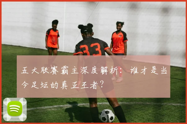五大联赛霸主深度解析:谁才是当今足坛的真正王者?