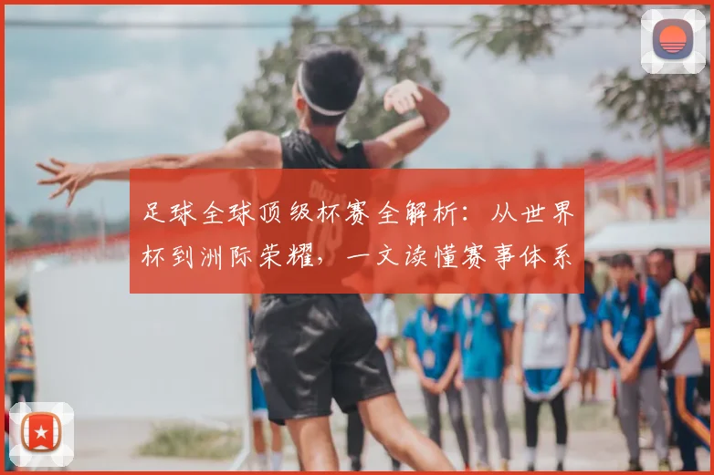 足球全球顶级杯赛全解析：从世界杯到洲际荣耀，一文读懂赛事体系与历史传承