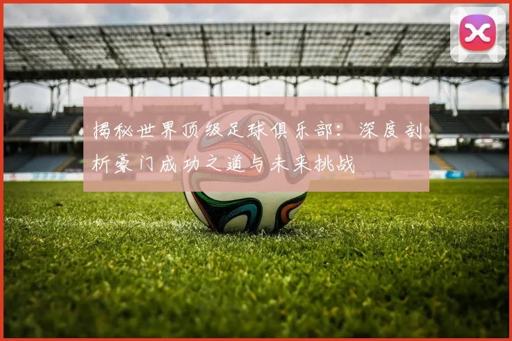 揭秘世界顶级足球俱乐部：深度剖析豪门成功之道与未来挑战