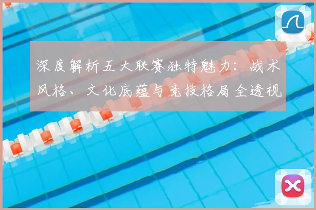 深度解析五大联赛独特魅力：战术风格、文化底蕴与竞技格局全透视