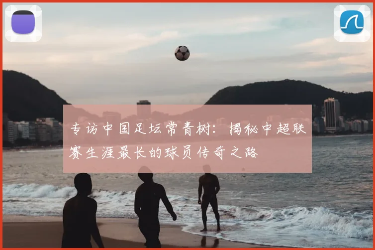 专访中国足坛常青树:揭秘中超联赛生涯最长的球员传奇之路