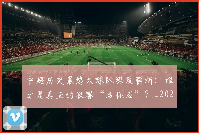 中超历史最悠久球队深度解析：谁才是真正的联赛“活化石”？_20260610190352