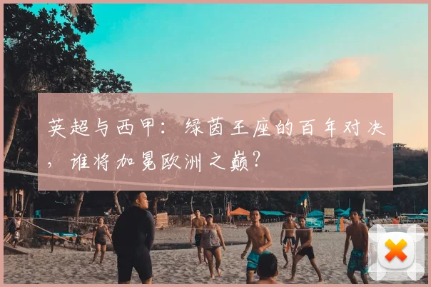 英超与西甲：绿茵王座的百年对决，谁将加冕欧洲之巅？