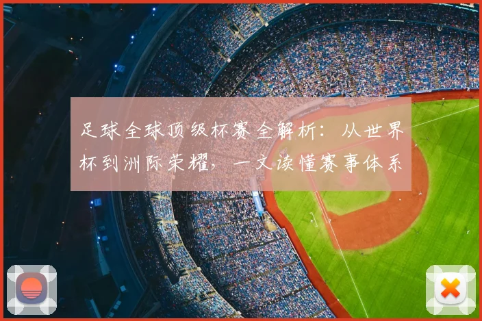 足球全球顶级杯赛全解析:从世界杯到洲际荣耀,一文读懂赛事体系与历史传承